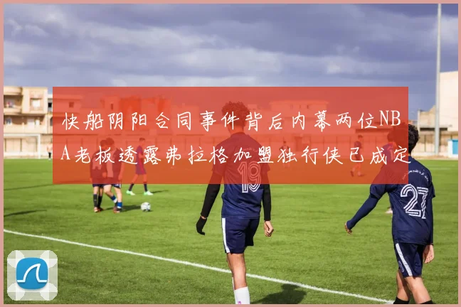 快船阴阳合同事件背后内幕两位NBA老板透露弗拉格加盟独行侠已成定局