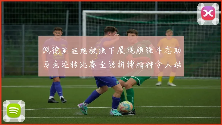佩德里拒绝被换下展现顽强斗志助马竞逆转比赛全场拼搏精神令人动容