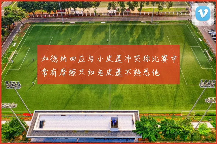 加德纳回应与小皮蓬冲突称比赛中常有摩擦只知老皮蓬不熟悉他