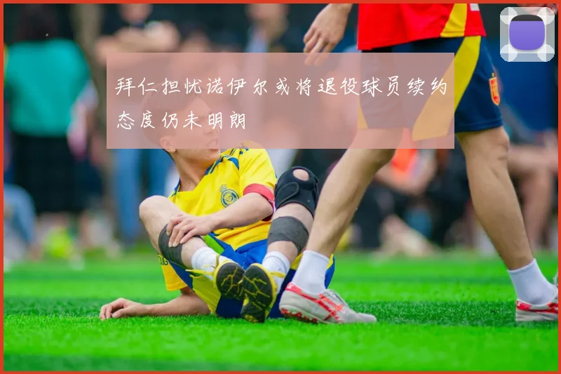 拜仁担忧诺伊尔或将退役球员续约态度仍未明朗