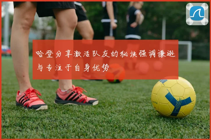 哈登分享激活队友的秘诀强调谦逊与专注于自身优势