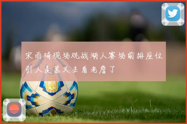宋雨琦现场观战湖人赛场前排座位引人羡慕又去看老詹了