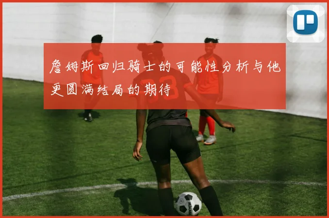 詹姆斯回归骑士的可能性分析与他更圆满结局的期待
