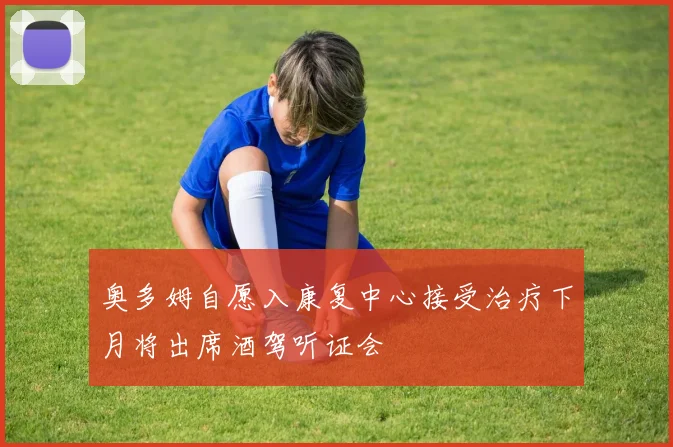奥多姆自愿入康复中心接受治疗下月将出席酒驾听证会