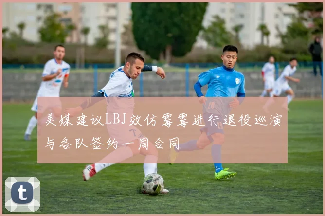 美媒建议LBJ效仿霉霉进行退役巡演与各队签约一周合同