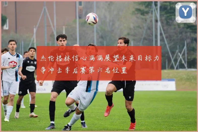 杰伦格林信心满满展望未来目标力争冲击季后赛第六名位置