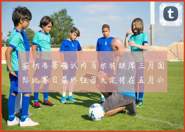 安切洛蒂确认内马尔将缺席三月国际比赛日最终征召决定将在五月公布