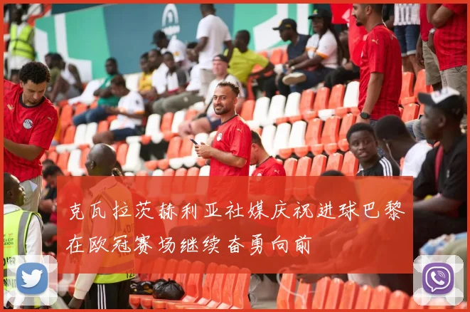 克瓦拉茨赫利亚社媒庆祝进球巴黎在欧冠赛场继续奋勇向前