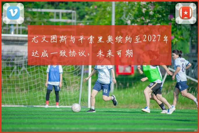 尤文图斯与平索里奥续约至2027年达成一致协议，未来可期