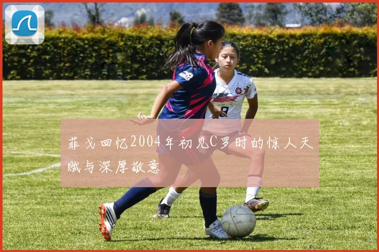 菲戈回忆2004年初见C罗时的惊人天赋与深厚敬意